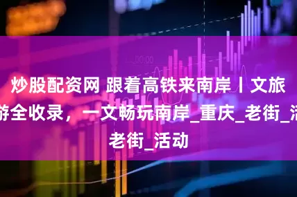 炒股配资网 跟着高铁来南岸丨文旅必游全收录，一文畅玩南岸_重庆_老街_活动