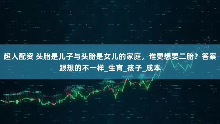 超人配资 头胎是儿子与头胎是女儿的家庭，谁更想要二胎？答案跟想的不一样_生育_孩子_成本