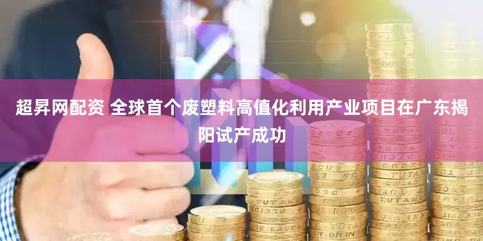 超昇网配资 全球首个废塑料高值化利用产业项目在广东揭阳试产成功
