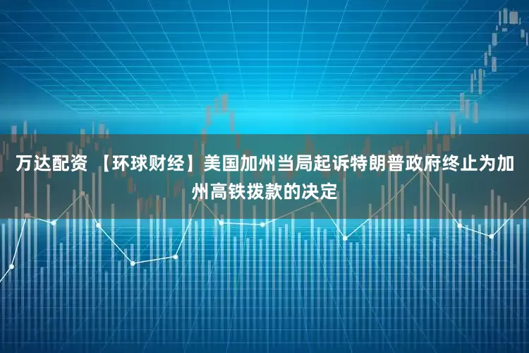 万达配资 【环球财经】美国加州当局起诉特朗普政府终止为加州高铁拨款的决定