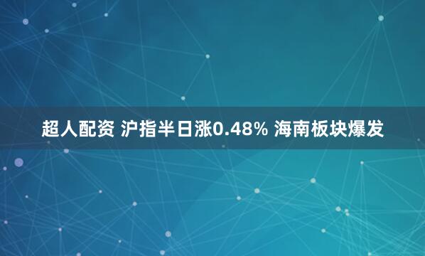 超人配资 沪指半日涨0.48% 海南板块爆发