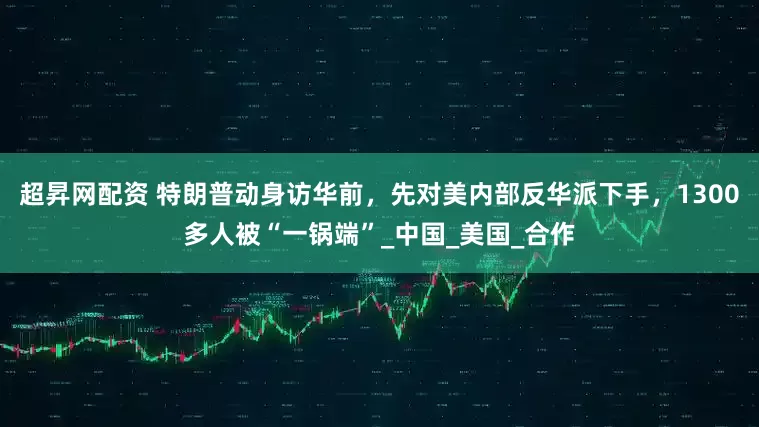 超昇网配资 特朗普动身访华前，先对美内部反华派下手，1300多人被“一锅端”_中国_美国_合作
