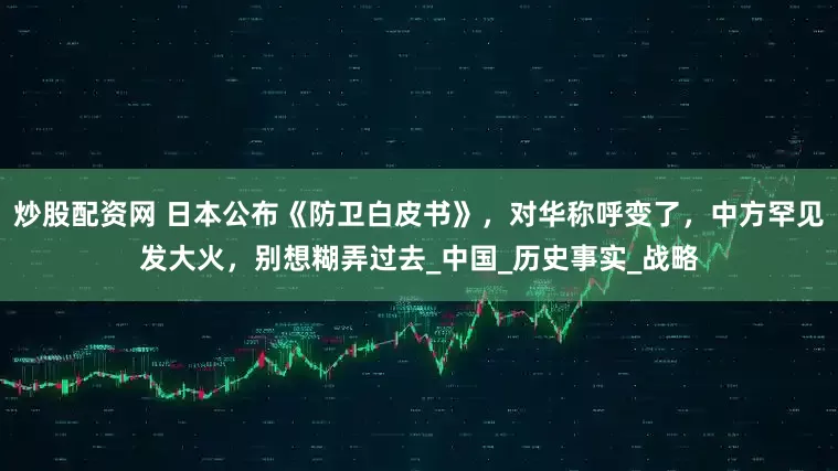 炒股配资网 日本公布《防卫白皮书》，对华称呼变了，中方罕见发大火，别想糊弄过去_中国_历史事实_战略