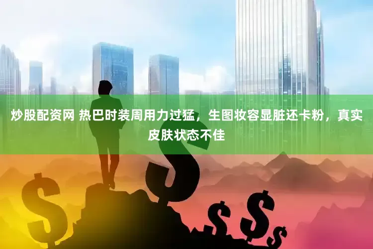 炒股配资网 热巴时装周用力过猛，生图妆容显脏还卡粉，真实皮肤状态不佳