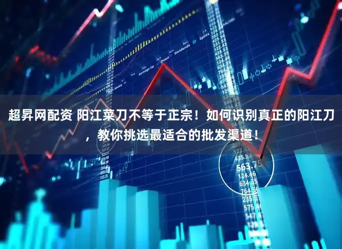超昇网配资 阳江菜刀不等于正宗！如何识别真正的阳江刀，教你挑选最适合的批发渠道！
