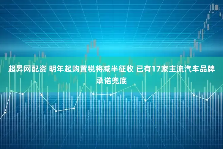 超昇网配资 明年起购置税将减半征收 已有17家主流汽车品牌承诺兜底