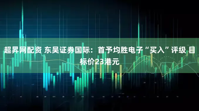 超昇网配资 东吴证券国际：首予均胜电子“买入”评级 目标价23港元