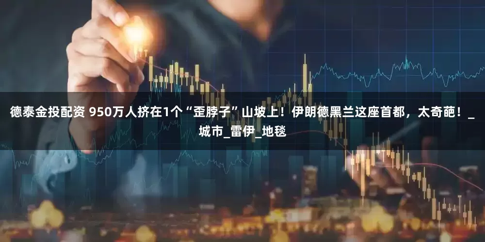 德泰金投配资 950万人挤在1个“歪脖子”山坡上！伊朗德黑兰这座首都，太奇葩！_城市_雷伊_地毯