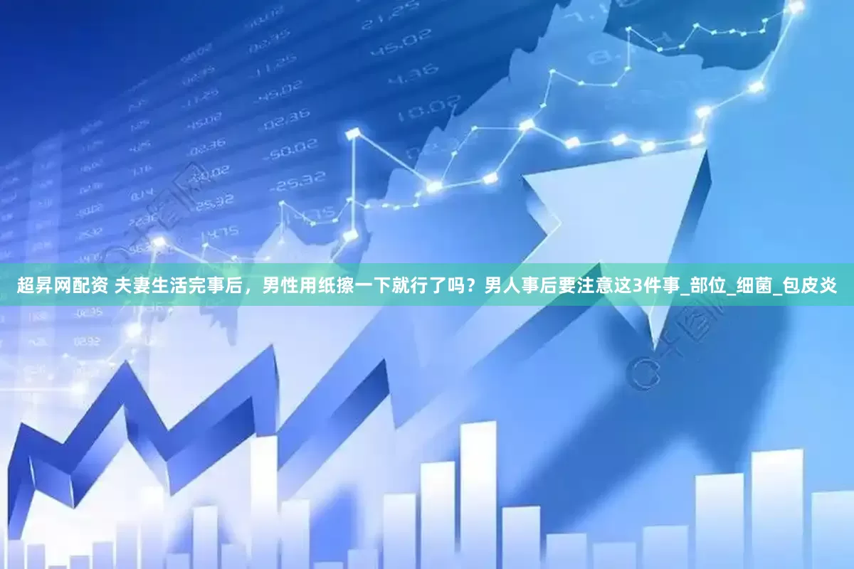 超昇网配资 夫妻生活完事后,男性用纸擦一下就行了吗?男人事后要注意这3件事_部位_细菌_包皮炎