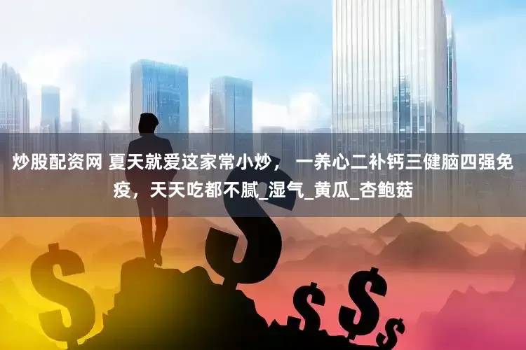 炒股配资网 夏天就爱这家常小炒， 一养心二补钙三健脑四强免疫，天天吃都不腻_湿气_黄瓜_杏鲍菇