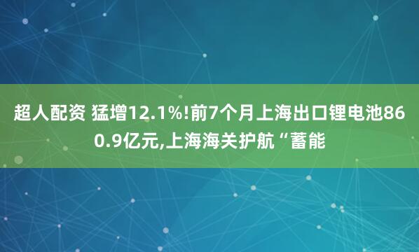 超人配资 猛增12.1%!前7个月上海出口锂电池860.9亿元,上海海关护航“蓄能