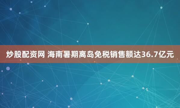 炒股配资网 海南暑期离岛免税销售额达36.7亿元
