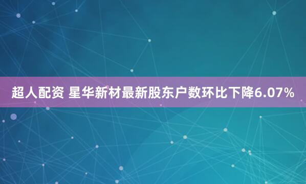 超人配资 星华新材最新股东户数环比下降6.07%