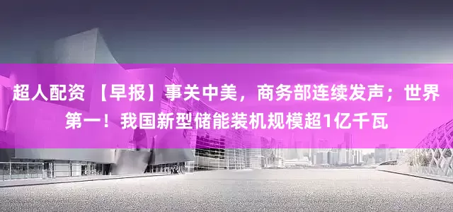 超人配资 【早报】事关中美，商务部连续发声；世界第一！我国新型储能装机规模超1亿千瓦