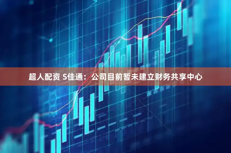 超人配资 S佳通：公司目前暂未建立财务共享中心