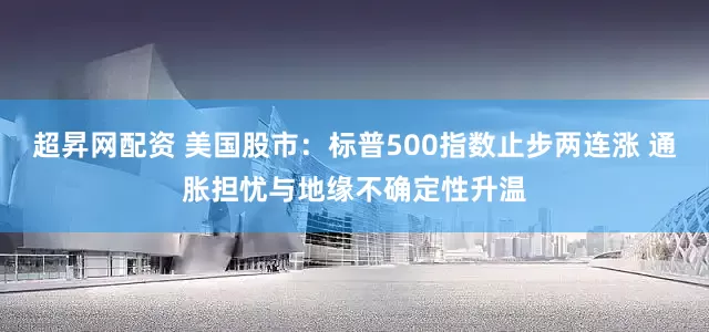 超昇网配资 美国股市：标普500指数止步两连涨 通胀担忧与地缘不确定性升温