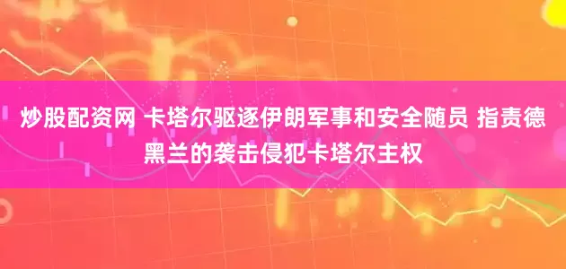 炒股配资网 卡塔尔驱逐伊朗军事和安全随员 指责德黑兰的袭击侵犯卡塔尔主权