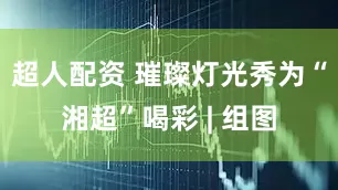 超人配资 璀璨灯光秀为“湘超”喝彩 | 组图
